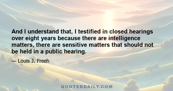 And I understand that, I testified in closed hearings over eight years because there are intelligence matters, there are sensitive matters that should not be held in a public hearing.