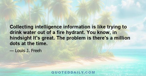 Collecting intelligence information is like trying to drink water out of a fire hydrant. You know, in hindsight It's great. The problem is there's a million dots at the time.