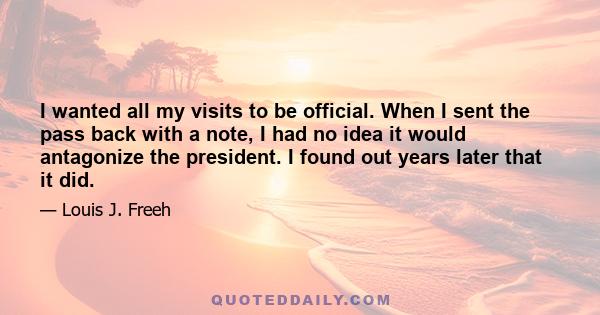 I wanted all my visits to be official. When I sent the pass back with a note, I had no idea it would antagonize the president. I found out years later that it did.