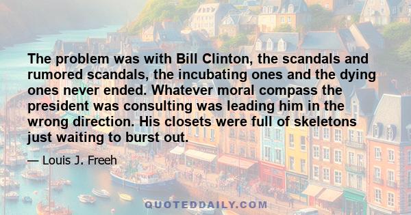 The problem was with Bill Clinton, the scandals and rumored scandals, the incubating ones and the dying ones never ended. Whatever moral compass the president was consulting was leading him in the wrong direction. His