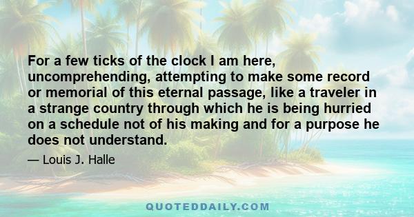 For a few ticks of the clock I am here, uncomprehending, attempting to make some record or memorial of this eternal passage, like a traveler in a strange country through which he is being hurried on a schedule not of