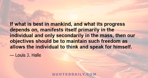 If what is best in mankind, and what its progress depends on, manifests itself primarily in the individual and only secondarily in the mass, then our objectives should be to maintain such freedom as allows the