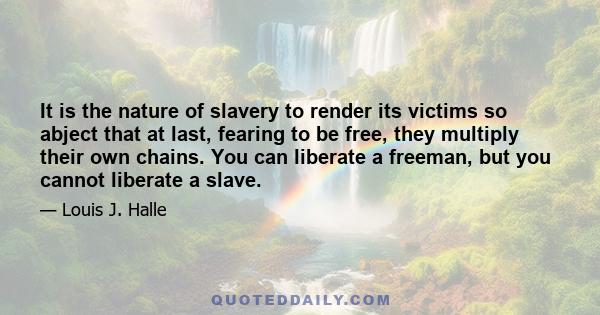 It is the nature of slavery to render its victims so abject that at last, fearing to be free, they multiply their own chains. You can liberate a freeman, but you cannot liberate a slave.