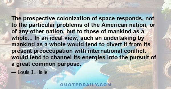 The prospective colonization of space responds, not to the particular problems of the American nation, or of any other nation, but to those of mankind as a whole... In an ideal view, such an undertaking by mankind as a