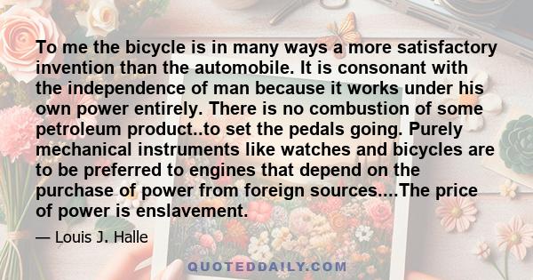 To me the bicycle is in many ways a more satisfactory invention than the automobile. It is consonant with the independence of man because it works under his own power entirely. There is no combustion of some petroleum