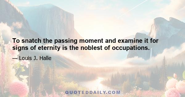 To snatch the passing moment and examine it for signs of eternity is the noblest of occupations.