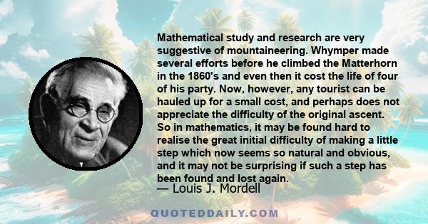 Mathematical study and research are very suggestive of mountaineering. Whymper made several efforts before he climbed the Matterhorn in the 1860's and even then it cost the life of four of his party. Now, however, any