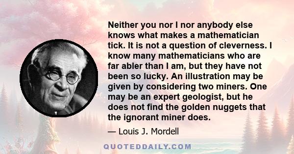 Neither you nor I nor anybody else knows what makes a mathematician tick. It is not a question of cleverness. I know many mathematicians who are far abler than I am, but they have not been so lucky. An illustration may