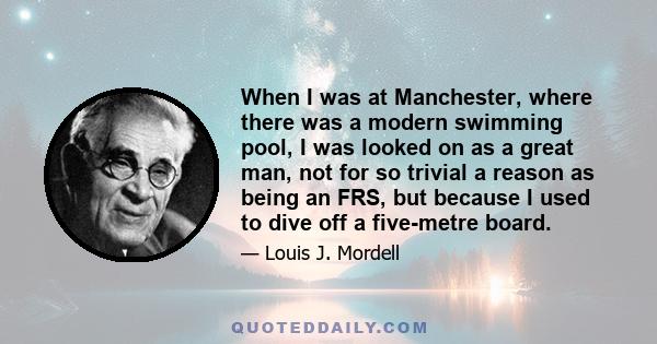 When I was at Manchester, where there was a modern swimming pool, I was looked on as a great man, not for so trivial a reason as being an FRS, but because I used to dive off a five-metre board.