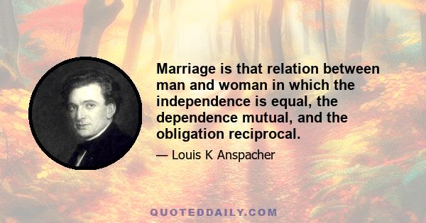 Marriage is that relation between man and woman in which the independence is equal, the dependence mutual, and the obligation reciprocal.