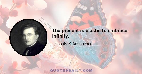 The present is elastic to embrace infinity.