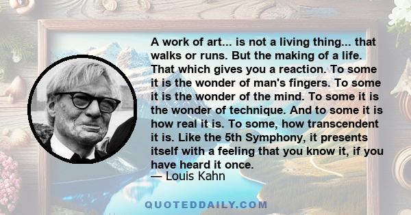 A work of art... is not a living thing... that walks or runs. But the making of a life. That which gives you a reaction. To some it is the wonder of man's fingers. To some it is the wonder of the mind. To some it is the 