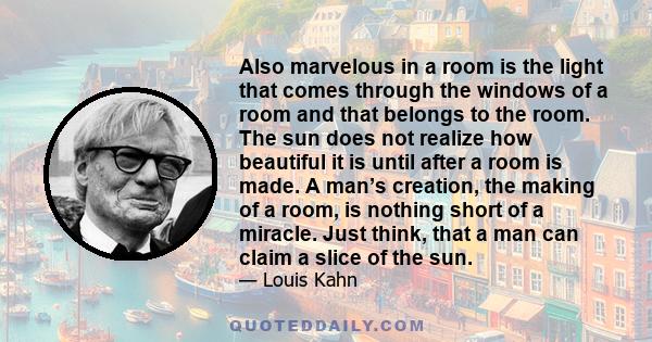 Also marvelous in a room is the light that comes through the windows of a room and that belongs to the room. The sun does not realize how beautiful it is until after a room is made. A man’s creation, the making of a