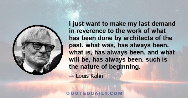 I just want to make my last demand in reverence to the work of what has been done by architects of the past. what was, has always been. what is, has always been. and what will be, has always been. such is the nature of