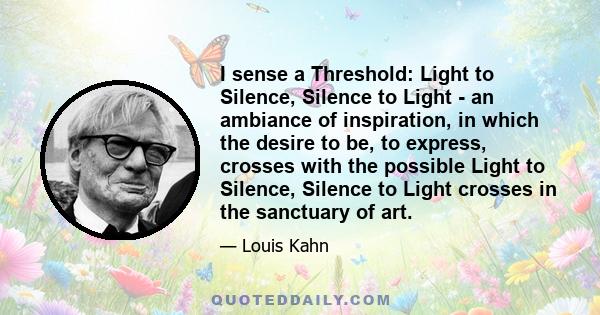 I sense a Threshold: Light to Silence, Silence to Light - an ambiance of inspiration, in which the desire to be, to express, crosses with the possible Light to Silence, Silence to Light crosses in the sanctuary of art.