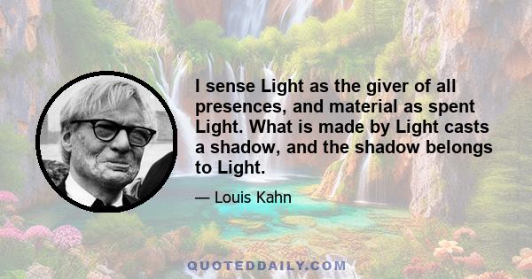 I sense Light as the giver of all presences, and material as spent Light. What is made by Light casts a shadow, and the shadow belongs to Light.