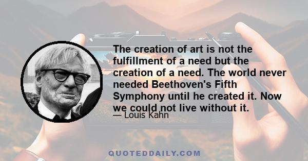 The creation of art is not the fulfillment of a need but the creation of a need. The world never needed Beethoven's Fifth Symphony until he created it. Now we could not live without it.