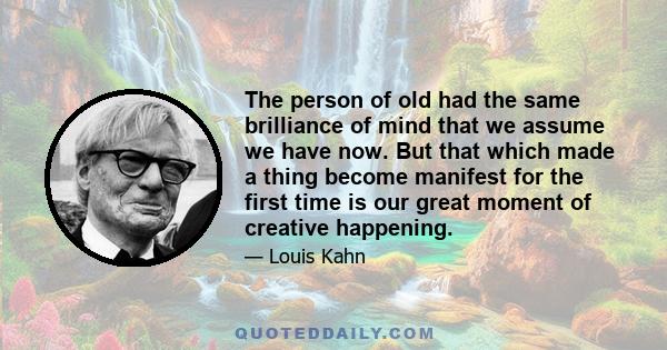 The person of old had the same brilliance of mind that we assume we have now. But that which made a thing become manifest for the first time is our great moment of creative happening.