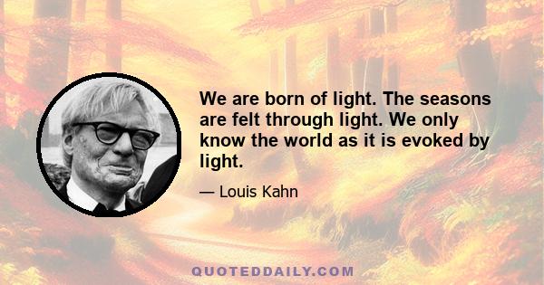 We are born of light. The seasons are felt through light. We only know the world as it is evoked by light.