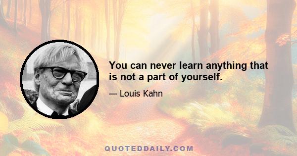 You can never learn anything that is not a part of yourself.