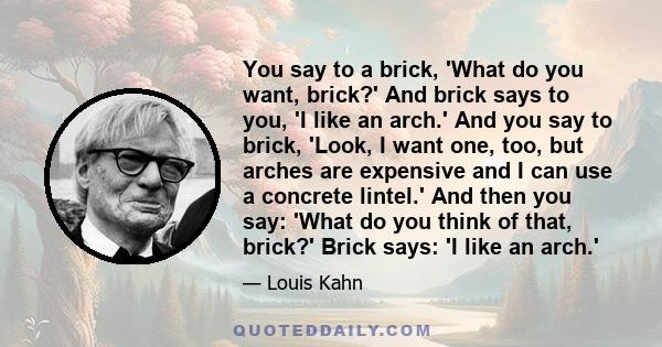 You say to a brick, 'What do you want, brick?' And brick says to you, 'I like an arch.' And you say to brick, 'Look, I want one, too, but arches are expensive and I can use a concrete lintel.' And then you say: 'What do 