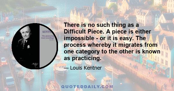 There is no such thing as a Difficult Piece. A piece is either impossible - or it is easy. The process whereby it migrates from one category to the other is known as practicing.