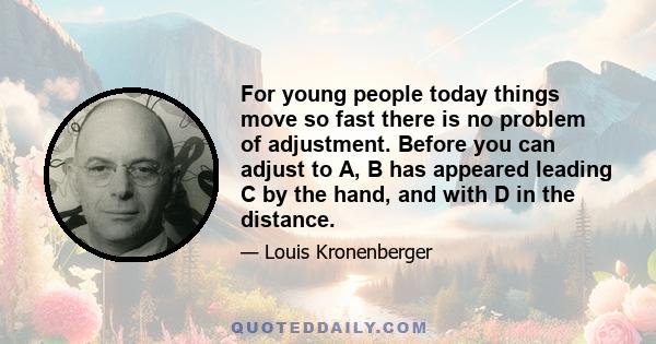 For young people today things move so fast there is no problem of adjustment. Before you can adjust to A, B has appeared leading C by the hand, and with D in the distance.