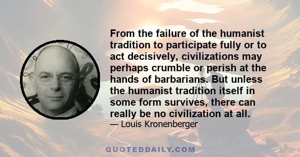 From the failure of the humanist tradition to participate fully or to act decisively, civilizations may perhaps crumble or perish at the hands of barbarians. But unless the humanist tradition itself in some form