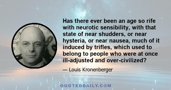 Has there ever been an age so rife with neurotic sensibility, with that state of near shudders, or near hysteria, or near nausea, much of it induced by trifles, which used to belong to people who were at once