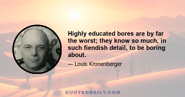 Highly educated bores are by far the worst; they know so much, in such fiendish detail, to be boring about.