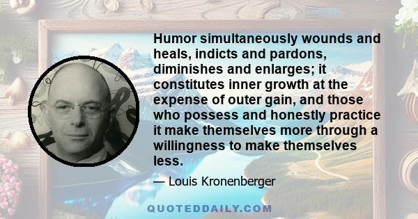 Humor simultaneously wounds and heals, indicts and pardons, diminishes and enlarges; it constitutes inner growth at the expense of outer gain, and those who possess and honestly practice it make themselves more through