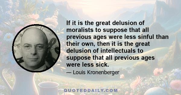 If it is the great delusion of moralists to suppose that all previous ages were less sinful than their own, then it is the great delusion of intellectuals to suppose that all previous ages were less sick.