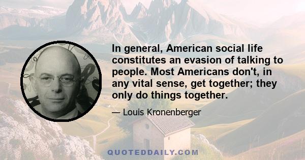 In general, American social life constitutes an evasion of talking to people. Most Americans don't, in any vital sense, get together; they only do things together.