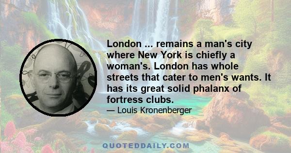 London ... remains a man's city where New York is chiefly a woman's. London has whole streets that cater to men's wants. It has its great solid phalanx of fortress clubs.