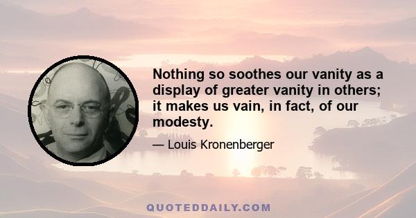 Nothing so soothes our vanity as a display of greater vanity in others; it makes us vain, in fact, of our modesty.