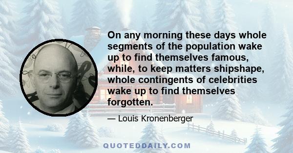 On any morning these days whole segments of the population wake up to find themselves famous, while, to keep matters shipshape, whole contingents of celebrities wake up to find themselves forgotten.