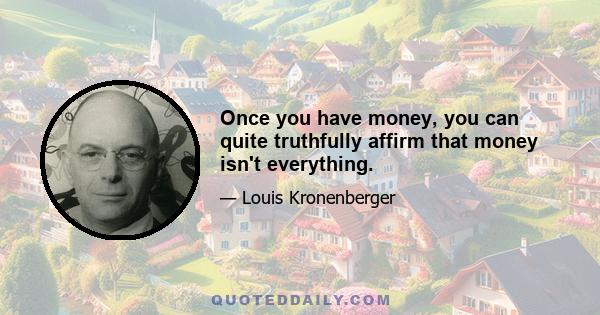 Once you have money, you can quite truthfully affirm that money isn't everything.