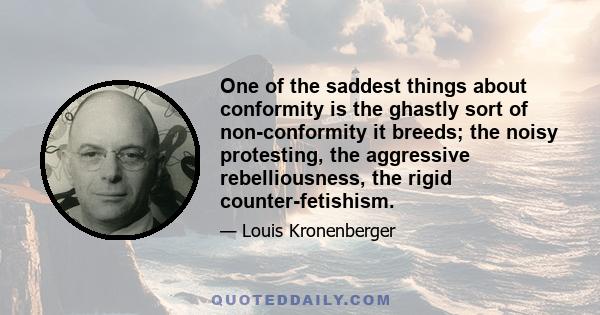 One of the saddest things about conformity is the ghastly sort of non-conformity it breeds; the noisy protesting, the aggressive rebelliousness, the rigid counter-fetishism.