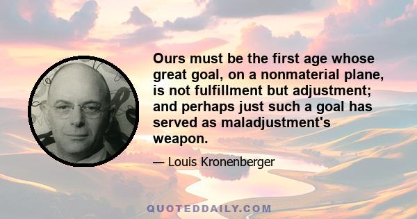 Ours must be the first age whose great goal, on a nonmaterial plane, is not fulfillment but adjustment; and perhaps just such a goal has served as maladjustment's weapon.