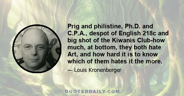 Prig and philistine, Ph.D. and C.P.A., despot of English 218c and big shot of the Kiwanis Club-how much, at bottom, they both hate Art, and how hard it is to know which of them hates it the more.