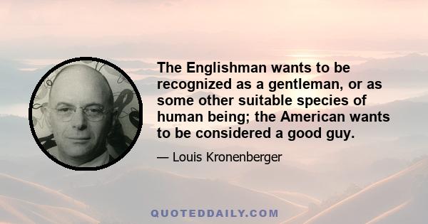 The Englishman wants to be recognized as a gentleman, or as some other suitable species of human being; the American wants to be considered a good guy.