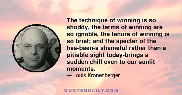 The technique of winning is so shoddy, the terms of winning are so ignoble, the tenure of winning is so brief; and the specter of the has-been-a shameful rather than a pitiable sight today-brings a sudden chill even to