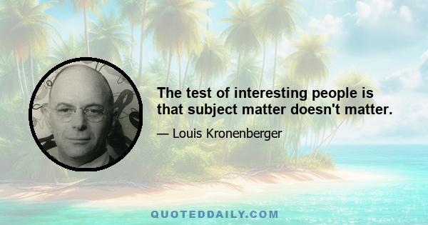 The test of interesting people is that subject matter doesn't matter.