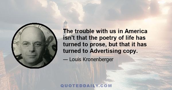 The trouble with us in America isn't that the poetry of life has turned to prose, but that it has turned to Advertising copy.