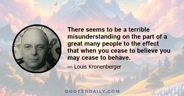 There seems to be a terrible misunderstanding on the part of a great many people to the effect that when you cease to believe you may cease to behave.