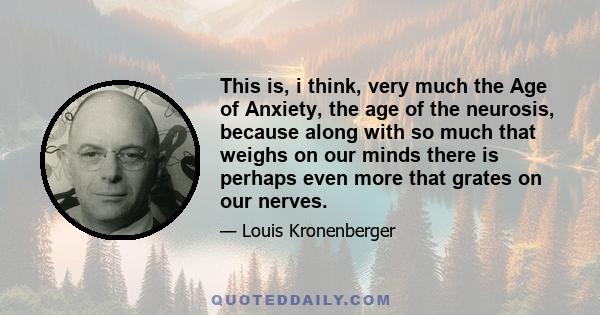 This is, i think, very much the Age of Anxiety, the age of the neurosis, because along with so much that weighs on our minds there is perhaps even more that grates on our nerves.