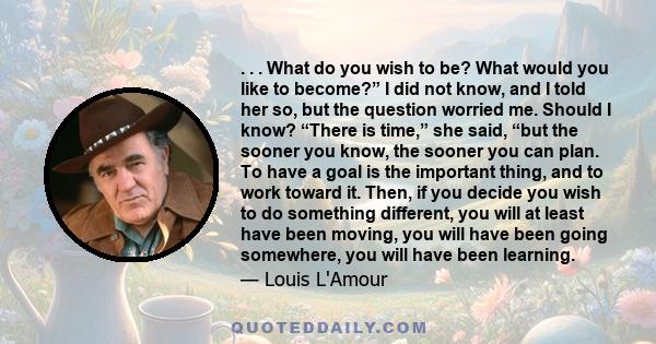 . . . What do you wish to be? What would you like to become?” I did not know, and I told her so, but the question worried me. Should I know? “There is time,” she said, “but the sooner you know, the sooner you can plan.