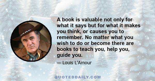 A book is valuable not only for what it says but for what it makes you think, or causes you to remember. No matter what you wish to do or become there are books to teach you, help you, guide you.