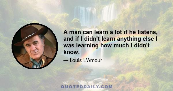 A man can learn a lot if he listens, and if I didn't learn anything else I was learning how much I didn't know.