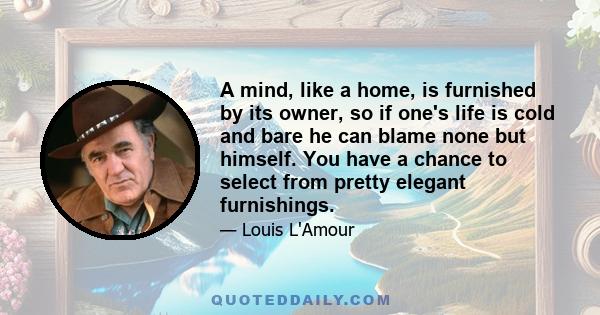 A mind, like a home, is furnished by its owner, so if one's life is cold and bare he can blame none but himself. You have a chance to select from pretty elegant furnishings.